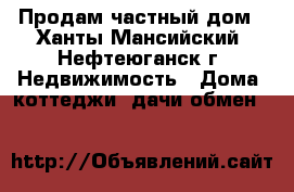 Продам частный дом - Ханты-Мансийский, Нефтеюганск г. Недвижимость » Дома, коттеджи, дачи обмен   